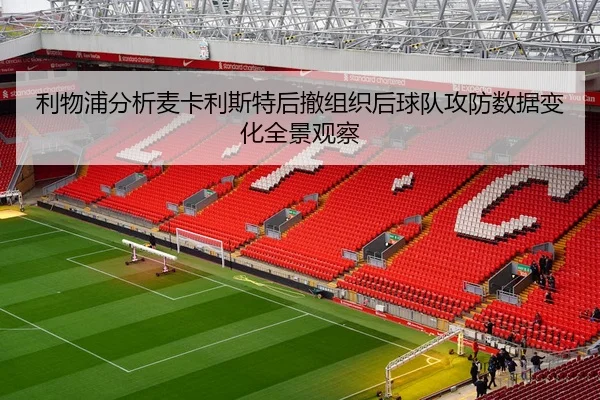 利物浦分析麦卡利斯特后撤组织后球队攻防数据变化全景观察
