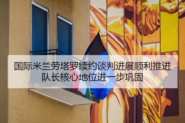 国际米兰劳塔罗续约谈判进展顺利推进队长核心地位进一步巩固