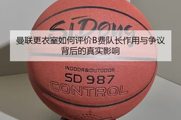 曼联更衣室如何评价B费队长作用与争议背后的真实影响