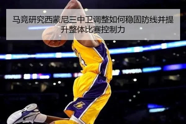 马竞研究西蒙尼三中卫调整如何稳固防线并提升整体比赛控制力
