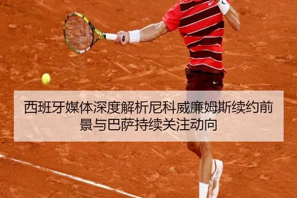 西班牙媒体深度解析尼科威廉姆斯续约前景与巴萨持续关注动向