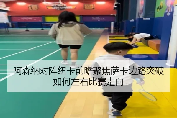 阿森纳对阵纽卡前瞻聚焦萨卡边路突破如何左右比赛走向